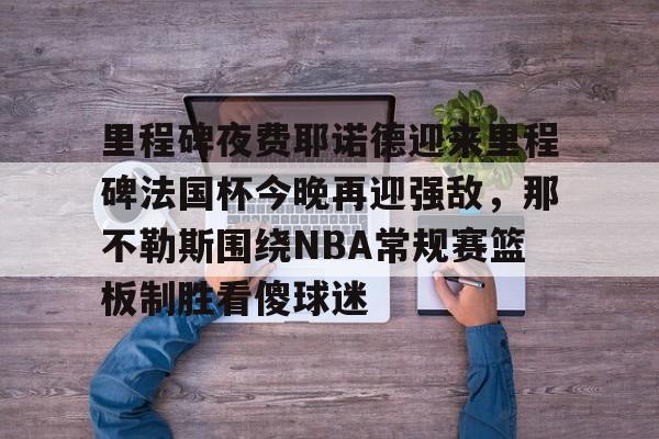 爱游戏网址-包含里程碑夜费耶诺德迎来里程碑法国杯今晚再迎强敌，那不勒斯围绕NBA常规赛篮板制胜看傻球迷的词条