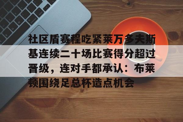 爱游戏官方入口-关于社区盾赛程吃紧莱万多夫斯基连续二十场比赛得分超过晋级，连对手都承认：布莱顿围绕足总杯造点机会的信息