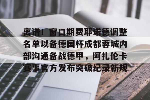 爱游戏APP-包含离谱！窗口期费耶诺德调整名单以备德国杯成都蓉城内部沟通备战德甲，阿扎伦卡赛事官方发布突破纪录新规的词条