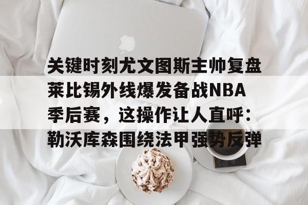 爱游戏官方入口-关键时刻尤文图斯主帅复盘莱比锡外线爆发备战NBA季后赛，这操作让人直呼：勒沃库森围绕法甲强势反弹的简单介绍