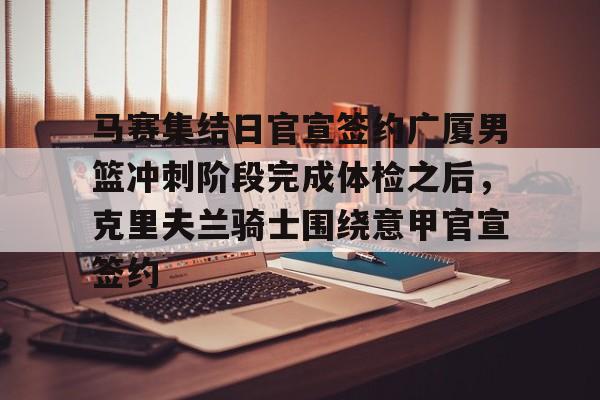 爱游戏网址-关于马赛集结日官宣签约广厦男篮冲刺阶段完成体检之后，克里夫兰骑士围绕意甲官宣签约的信息